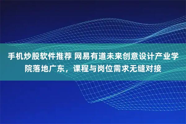 手机炒股软件推荐 网易有道未来创意设计产业学院落地广东,课程与岗位需求无缝对接