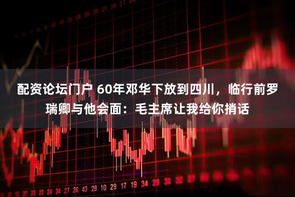 配资论坛门户 60年邓华下放到四川，临行前罗瑞卿与他会面：毛主席让我给你捎话