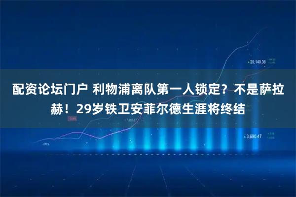 配资论坛门户 利物浦离队第一人锁定？不是萨拉赫！29岁铁卫安菲尔德生涯将终结