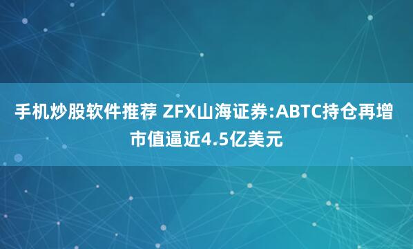 手机炒股软件推荐 ZFX山海证券:ABTC持仓再增 市值逼近4.5亿美元