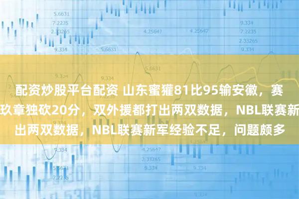 配资炒股平台配资 山东蜜獾81比95输安徽，赛季首败无缘两连胜，陈玖章独砍20分，双外援都打出两双数据，NBL联赛新军经验不足，问题颇多