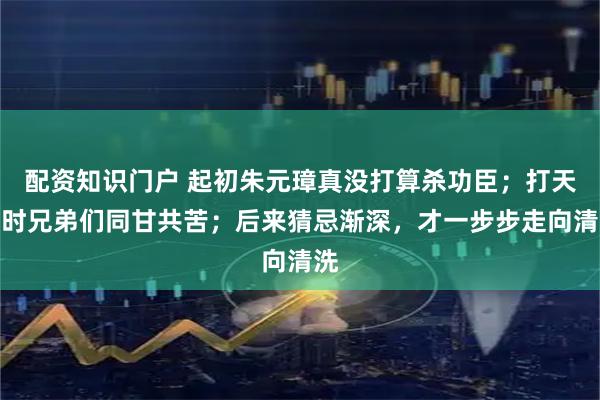 配资知识门户 起初朱元璋真没打算杀功臣;打天下时兄弟们同甘共苦;后来猜忌渐深,才一步步走向清洗