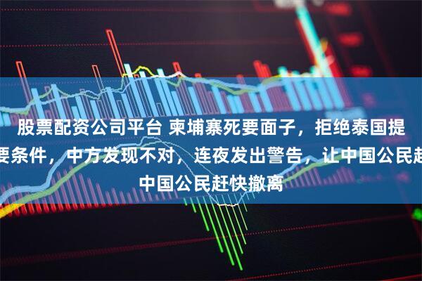 股票配资公司平台 柬埔寨死要面子，拒绝泰国提出的重要条件，中方发现不对，连夜发出警告，让中国公民赶快撤离