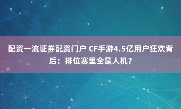 配资一流证券配资门户 CF手游4.5亿用户狂欢背后:排位赛里全是人机?