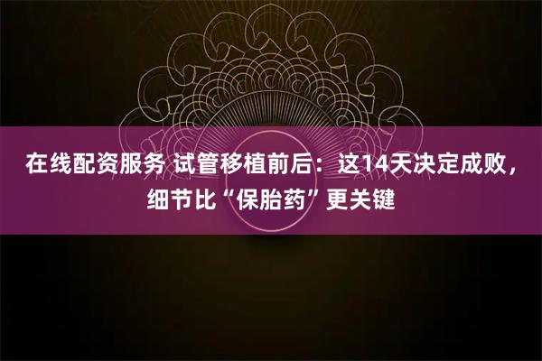 在线配资服务 试管移植前后：这14天决定成败，细节比“保胎药”更关键