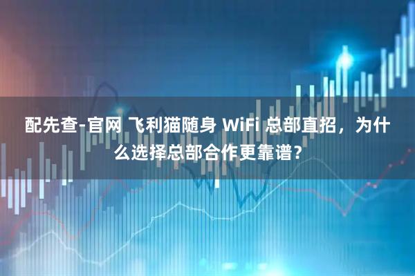 配先查-官网 飞利猫随身 WiFi 总部直招，为什么选择总部合作更靠谱？