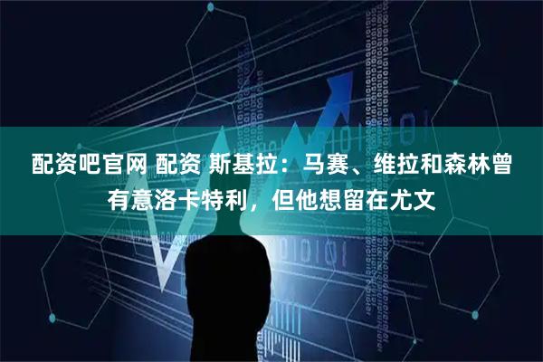 配资吧官网 配资 斯基拉：马赛、维拉和森林曾有意洛卡特利，但他想留在尤文