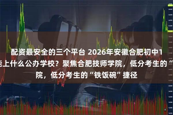 配资最安全的三个平台 2026年安徽合肥初中100到200分能上什么公办学校?聚焦合肥技师学院,低分考生的“铁饭碗”捷径