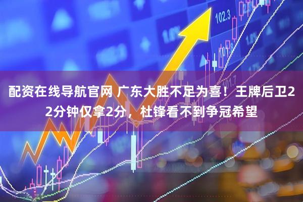 配资在线导航官网 广东大胜不足为喜！王牌后卫22分钟仅拿2分，杜锋看不到争冠希望