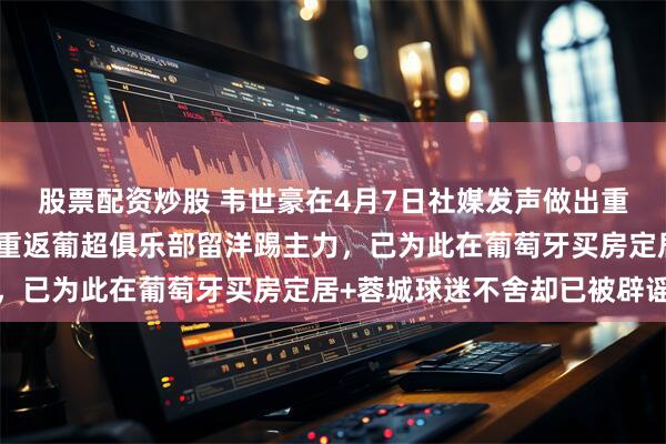 股票配资炒股 韦世豪在4月7日社媒发声做出重要决定，直接宣布要去重返葡超俱乐部留洋踢主力，已为此在葡萄牙买房定居+蓉城球迷不舍却已被辟谣