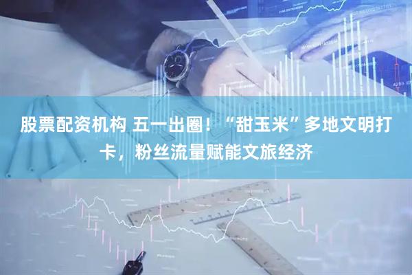 股票配资机构 五一出圈！“甜玉米”多地文明打卡，粉丝流量赋能文旅经济