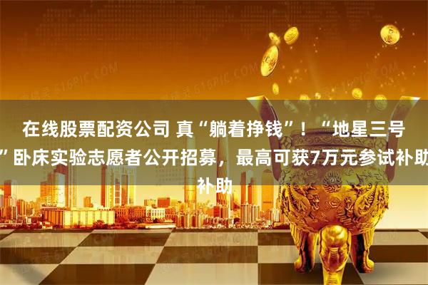 在线股票配资公司 真“躺着挣钱”！“地星三号”卧床实验志愿者公开招募，最高可获7万元参试补助